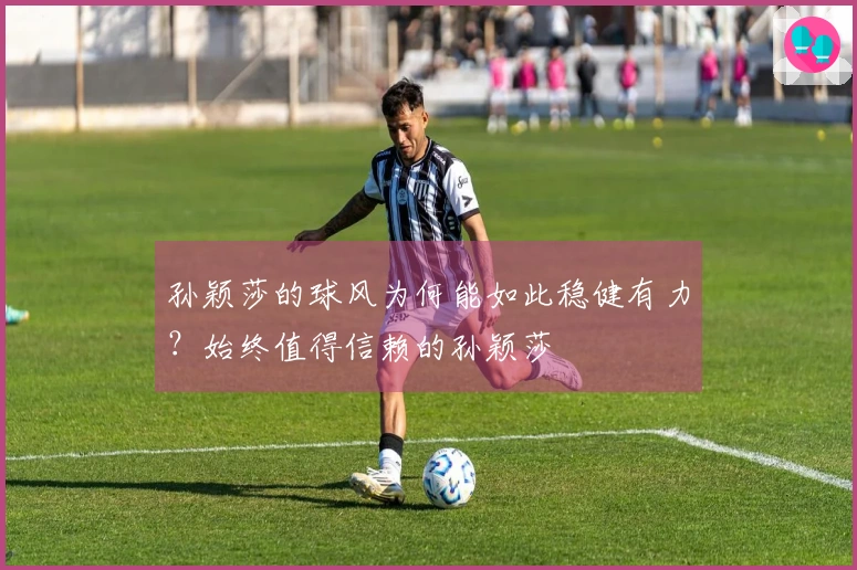 孙颖莎的球风为何能如此稳健有力？始终值得信赖的孙颖莎