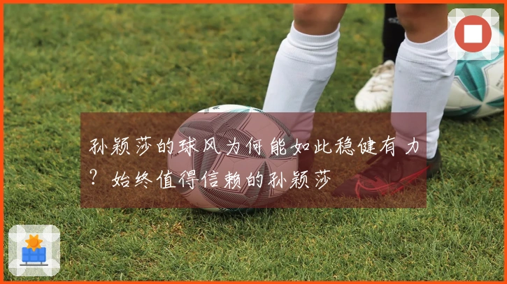 孙颖莎的球风为何能如此稳健有力？始终值得信赖的孙颖莎