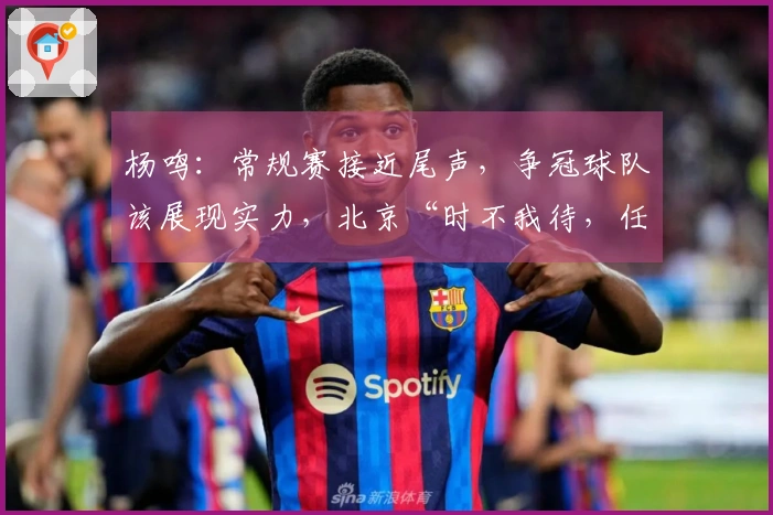 杨鸣：常规赛接近尾声，争冠球队该展现实力，北京“时不我待，任务艰巨”