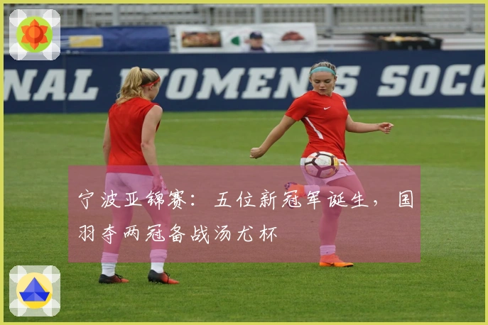 宁波亚锦赛：五位新冠军诞生，国羽夺两冠备战汤尤杯