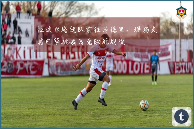 拉波尔塔随队前往马德里，现场支持巴萨挑战马竞欧冠战役