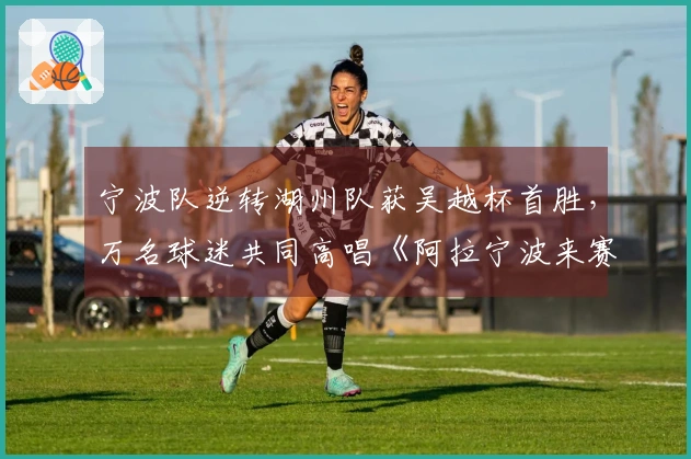 宁波队逆转湖州队获吴越杯首胜，万名球迷共同高唱《阿拉宁波来赛》