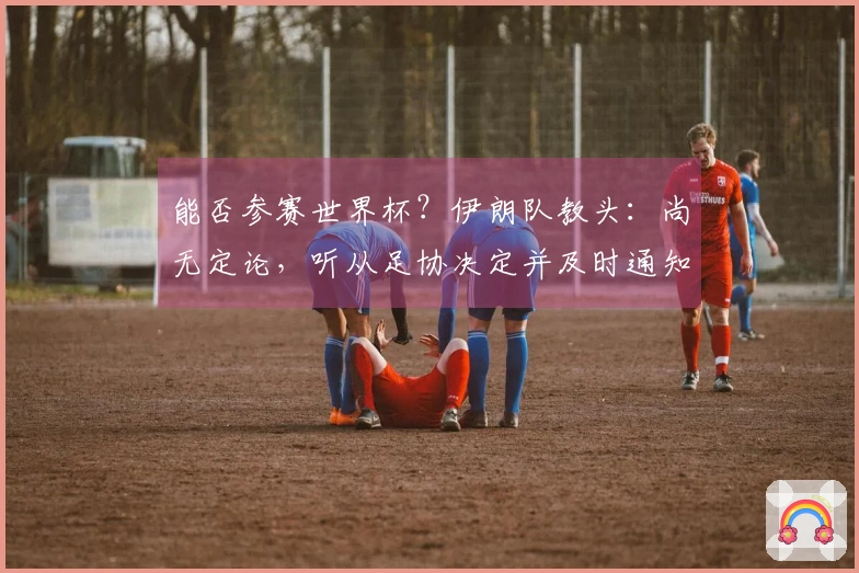 能否参赛世界杯？伊朗队教头：尚无定论，听从足协决定并及时通知