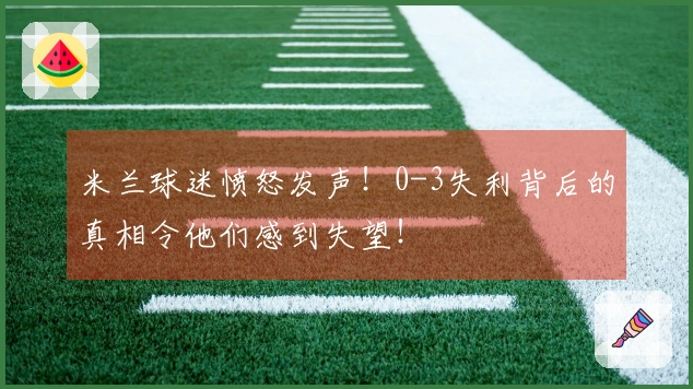 米兰球迷愤怒发声！0-3失利背后的真相令他们感到失望！