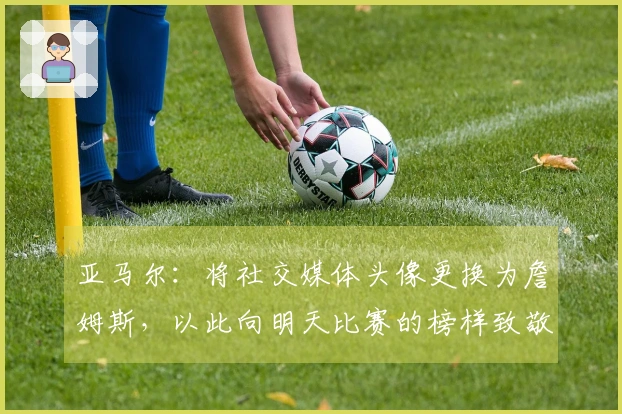 亚马尔：将社交媒体头像更换为詹姆斯，以此向明天比赛的榜样致敬