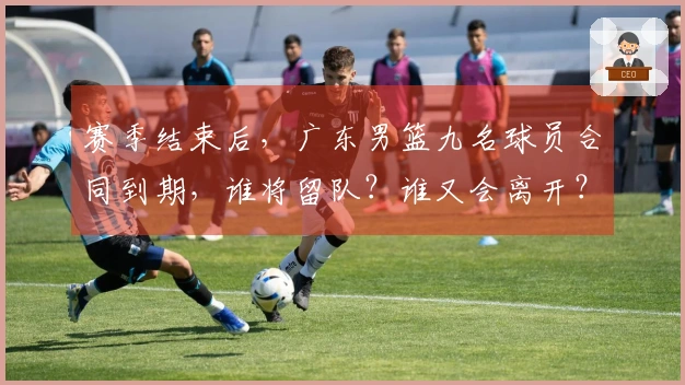 赛季结束后，广东男篮九名球员合同到期，谁将留队？谁又会离开？