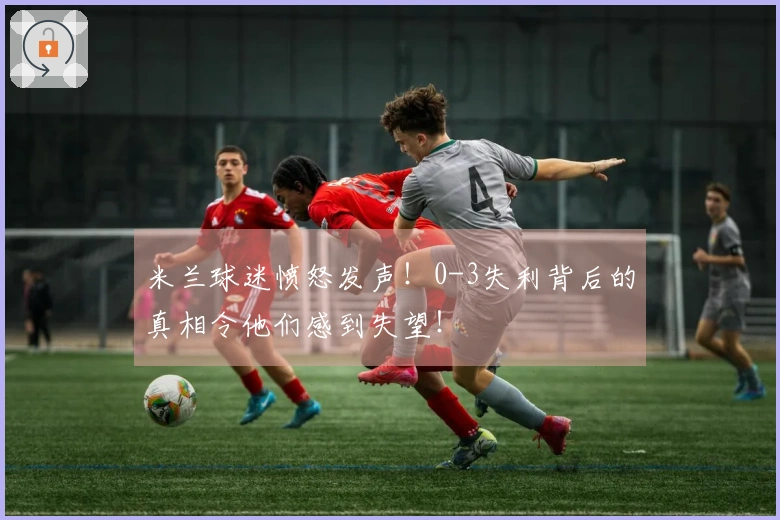 米兰球迷愤怒发声！0-3失利背后的真相令他们感到失望！