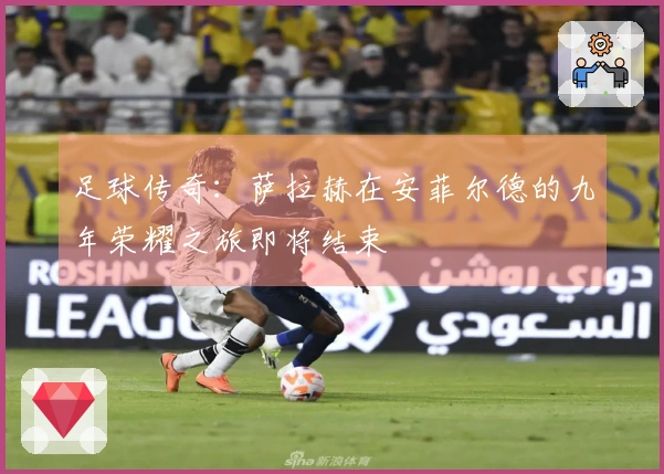 足球传奇：萨拉赫在安菲尔德的九年荣耀之旅即将结束