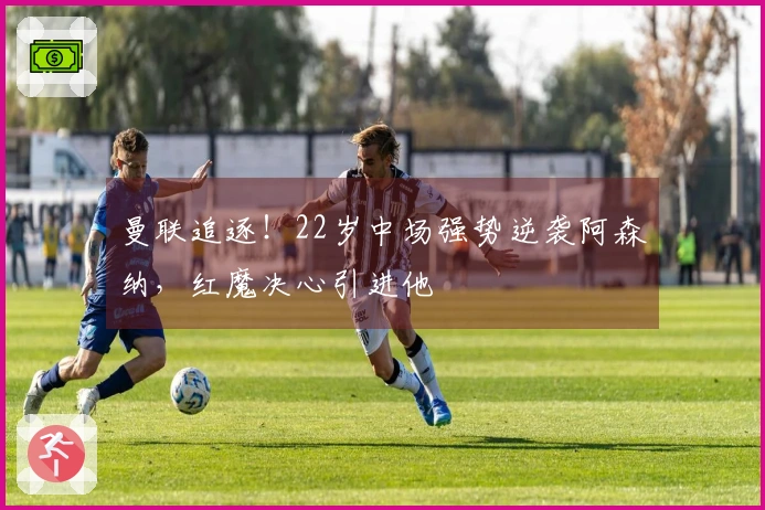 曼联追逐！22岁中场强势逆袭阿森纳，红魔决心引进他