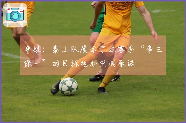 鲁媒：泰山队展示了本赛季“争三保一”的目标绝非空洞承诺