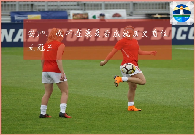 安帅：我不在意是否成就历史首位五冠王
