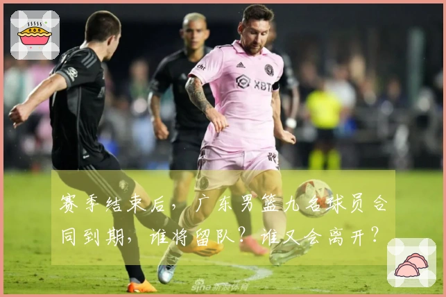 赛季结束后，广东男篮九名球员合同到期，谁将留队？谁又会离开？