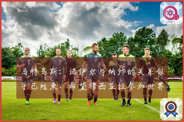 马特乌斯：诺伊尔与纳帅的关系似乎已结束，希望穆西亚拉参加世界杯