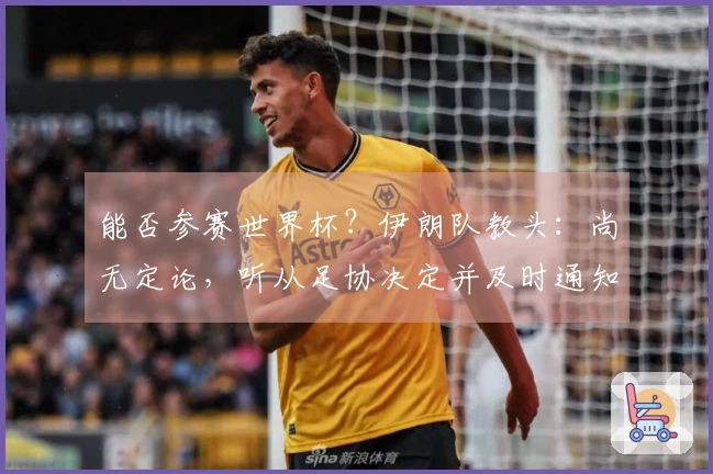 能否参赛世界杯？伊朗队教头：尚无定论，听从足协决定并及时通知