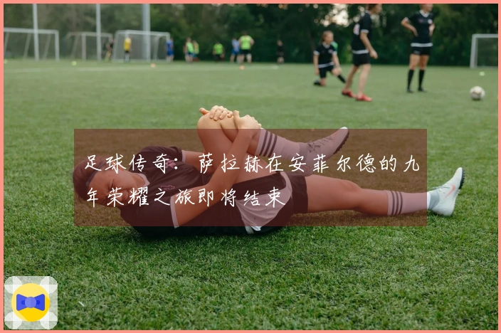 足球传奇：萨拉赫在安菲尔德的九年荣耀之旅即将结束