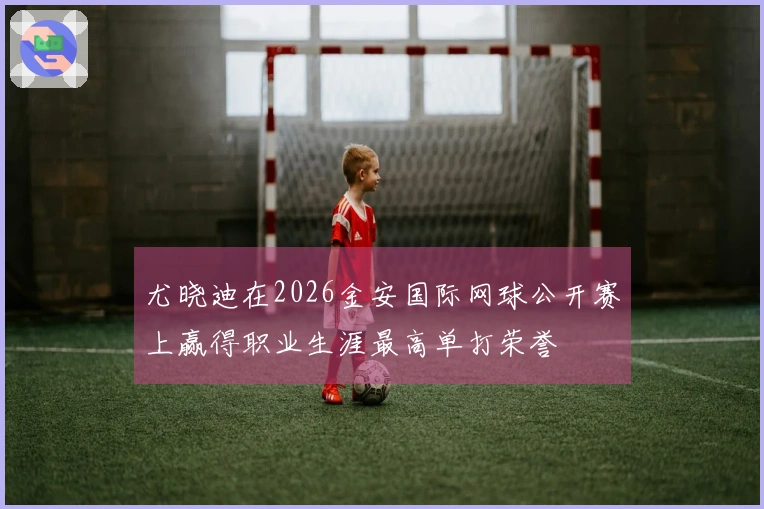 尤晓迪在2026金安国际网球公开赛上赢得职业生涯最高单打荣誉