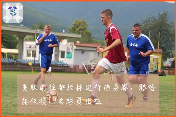 曼联前往都柏林进行热身赛，滕哈赫仅携19名球员出征